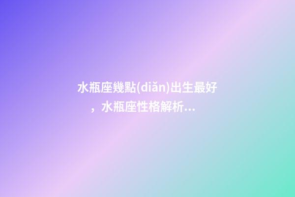 水瓶座幾點(diǎn)出生最好，水瓶座性格解析-按出生日期詳解